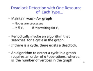 28
Deadlock Detection with One Resource
of Each Type…
• Maintain wait - for graph
– Nodes are processes
– Pi  Pj if Pi is waiting for Pj
• Periodically invoke an algorithm that
searches for a cycle in the graph.
• If there is a cycle, there exists a deadlock.
• An algorithm to detect a cycle in a graph
requires an order of n 2 operations, where n
is the number of vertices in the graph
 