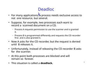 3
Deadloc
k
• For many applications, a process needs exclusive access to
not one resource, but several.
• Suppose, for example, two processes each want to
record a scanned document on a CD.
– Process A requests permission to use the scanner and is granted
it.
– Process B is programmed differently and requests the CD recorder
first and is also granted it.
• Now A asks for the CD recorder, but the request is denied
until B releases it.
• Unfortunately, instead of releasing the CD recorder B asks
for the scanner.
• At this point both processes are blocked and will
remain so forever.
• This situation is called a deadlock.
 