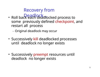 31
Recovery from
Deadlock…
• Roll back each deadlocked process to
some previously defined checkpoint, and
restart all process
– Original deadlock may occur
• Successively kill deadlocked processes
until deadlock no longer exists
• Successively preempt resources until
deadlock no longer exists
 