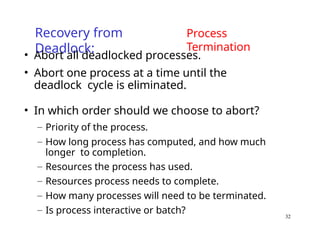32
Recovery from
Deadlock:
Process
Termination
• Abort all deadlocked processes.
• Abort one process at a time until the
deadlock cycle is eliminated.
• In which order should we choose to abort?
– Priority of the process.
– How long process has computed, and how much
longer to completion.
– Resources the process has used.
– Resources process needs to complete.
– How many processes will need to be terminated.
– Is process interactive or batch?
 
