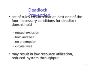 34
Deadlock
Prevention
• set of rules ensures that at least one of the
four necessary conditions for deadlock
doesn’t hold
– mutual exclusion
– hold and wait
– no preemption
– circular wait
• may result in low resource utilization,
reduced system throughput
 