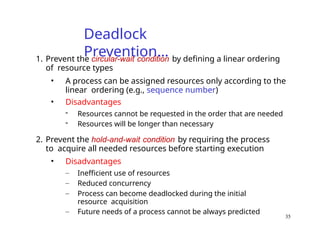 35
Deadlock
Prevention…
1. Prevent the circular-wait condition by defining a linear ordering
of resource types
• A process can be assigned resources only according to the
linear ordering (e.g., sequence number)
• Disadvantages
- Resources cannot be requested in the order that are needed
- Resources will be longer than necessary
2. Prevent the hold-and-wait condition by requiring the process
to acquire all needed resources before starting execution
• Disadvantages
– Inefficient use of resources
– Reduced concurrency
– Process can become deadlocked during the initial
resource acquisition
– Future needs of a process cannot be always predicted
 