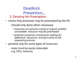 36
Deadlock
Prevention…
3. Denying No Preemption
• means that processes may be preempted by the OS
– should only done when necessary
• resources of a process trying to acquire another
unavailable resource may be preempted
• preempt resources of processes waiting for
additional resources, and give some to the
requesting process
• possible only for some types of resources
– state must be easily restorable
– e.g. CPU, memory
 