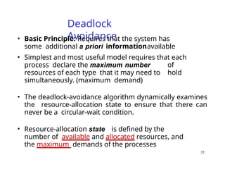 37
Deadlock
Avoidance
• Basic Principle: Requires that the system has
some additional a priori informationavailable
• Simplest and most useful model requires that each
process declare the maximum number of
resources of each type that it may need to hold
simultaneously. (maximum demand)
• The deadlock-avoidance algorithm dynamically examines
the resource-allocation state to ensure that there can
never be a circular-wait condition.
• Resource-allocation state is defined by the
number of available and allocated resources, and
the maximum demands of the processes
 
