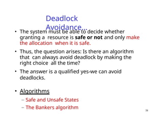 38
Deadlock
Avoidance…
• The system must be able to decide whether
granting a resource is safe or not and only make
the allocation when it is safe.
• Thus, the question arises: Is there an algorithm
that can always avoid deadlock by making the
right choice all the time?
• The answer is a qualified yes-we can avoid
deadlocks.
• Algorithms
– Safe and Unsafe States
– The Bankers algorithm
 