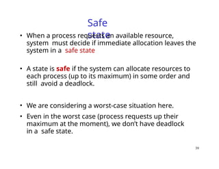 39
Safe
state
• When a process requests an available resource,
system must decide if immediate allocation leaves the
system in a safe state
• A state is safe if the system can allocate resources to
each process (up to its maximum) in some order and
still avoid a deadlock.
• We are considering a worst-case situation here.
• Even in the worst case (process requests up their
maximum at the moment), we don’t have deadlock
in a safe state.
 