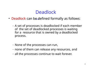 4
Deadlock
…
• Deadlock can be defined formally as follows:
– A set of processes is deadlocked if each member
of the set of deadlocked processes is waiting
for a resource that is owned by a deadlocked
process.
– None of the processes can run,
– none of them can release any resources, and
– all the processes continue to wait forever.
 