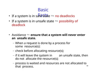 40
Basic
Facts
• If a system is in safe state  no deadlocks
• If a system is in unsafe state  possibility of
deadlock
• Avoidance  ensure that a system will never enter
an unsafe state.
– When a request is done by a process for
some resource(s):
– check before allocating resource(s);
– if it will leave the system in an unsafe state, then
do not allocate the resource(s);
– process is waited and resources are not allocated to
that process.
 