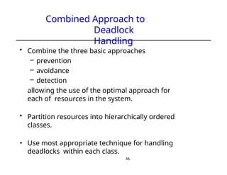 Combined Approach to
Deadlock
Handling
46
• Combine the three basic approaches
– prevention
– avoidance
– detection
allowing the use of the optimal approach for
each of resources in the system.
• Partition resources into hierarchically ordered
classes.
• Use most appropriate technique for handling
deadlocks within each class.
 