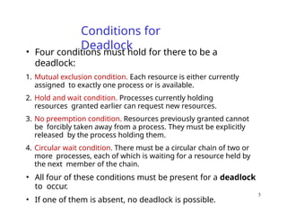 5
Conditions for
Deadlock
• Four conditions must hold for there to be a
deadlock:
1. Mutual exclusion condition. Each resource is either currently
assigned to exactly one process or is available.
2. Hold and wait condition. Processes currently holding
resources granted earlier can request new resources.
3. No preemption condition. Resources previously granted cannot
be forcibly taken away from a process. They must be explicitly
released by the process holding them.
4. Circular wait condition. There must be a circular chain of two or
more processes, each of which is waiting for a resource held by
the next member of the chain.
• All four of these conditions must be present for a deadlock
to occur.
• If one of them is absent, no deadlock is possible.
 
