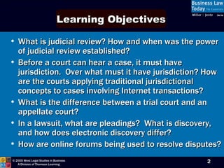 What is judicial review? How and when was the power of judicial review established? Before a court can hear a case, it must have jurisdiction.  Over what must it have jurisdiction? How are the courts applying traditional jurisdictional concepts to cases involving Internet transactions? What is the difference between a trial court and an appellate court? In a lawsuit, what are pleadings?  What is discovery, and how does electronic discovery differ? How are online forums being used to resolve disputes?  Learning Objectives 