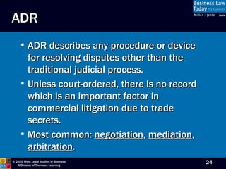 ADR ADR describes any procedure or device for resolving disputes other than the traditional judicial process.  Unless court-ordered, there is no record which is an important factor in commercial litigation due to trade secrets.  Most common:  negotiation ,  mediation ,  arbitration . 