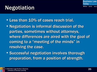 Negotiation Less than 10% of cases reach trial. Negotiation is informal discussion of the parties, sometimes without attorneys, where differences are aired with the goal of coming to a “meeting of the minds” in resolving the case. Successful negotiation involves thorough preparation, from a position of strength. 