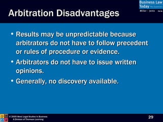 Arbitration Disadvantages Results may be unpredictable because arbitrators do not have to follow precedent or rules of procedure or evidence. Arbitrators do not have to issue written opinions. Generally, no discovery available. 