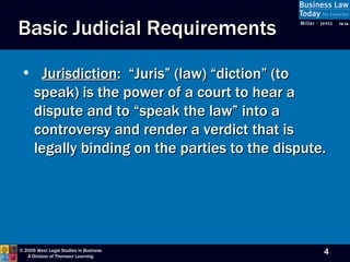 Basic Judicial Requirements Jurisdiction :  “Juris” (law) “diction” (to speak) is the power of a court to hear a dispute and to “speak the law” into a controversy and render a verdict that is legally binding on the parties to the dispute.  