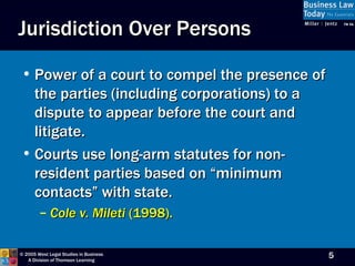 Jurisdiction Over Persons Power of a court to compel the presence of the parties (including corporations) to a dispute to appear before the court and litigate. Courts use long-arm statutes for non-resident parties based on “minimum contacts” with state. Cole v. Mileti  (1998). 