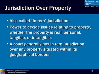 Jurisdiction Over Property Also called “in rem” jurisdiction. Power to decide issues relating to property, whether the property is real, personal, tangible, or intangible.  A court generally has in rem jurisdiction over any property situated within its geographical borders. 