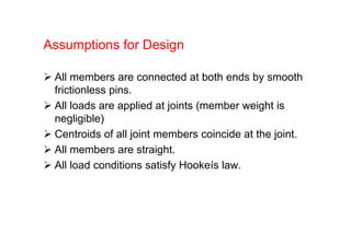 Assumptions for Design
 All members are connected at both ends by smooth
frictionless pins.
 All loads are applied at joints (member weight is
negligible)
 Centroids of all joint members coincide at the joint.
 All members are straight.
 All load conditions satisfy Hookeís law.
 
