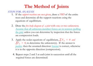 STEPS FOR ANALYSIS
1. If the support reactions are not given, draw a FBD of the entire
truss and determine all the support reactions using the
equations of equilibrium.
2. Draw the free-body diagram of a joint with one or two unknowns.
Assume that all unknown member forces act in tension (pulling
the pin) unless you can determine by inspection that the forces
are compression loads.
3. Apply the scalar equations of equilibrium,  FX = 0 and
FY = 0, to determine the unknown(s). If the answer is
positive, then the assumed direction (tension) is correct, otherwise
it is in the opposite direction (compression).
4. Repeat steps 2 and 3 at each joint in succession until all the
required forces are determined.
The Method of Joints
 