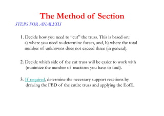 1. Decide how you need to “cut” the truss. This is based on:
a) where you need to determine forces, and, b) where the total
number of unknowns does not exceed three (in general).
2. Decide which side of the cut truss will be easier to work with
(minimize the number of reactions you have to find).
3. If required, determine the necessary support reactions by
drawing the FBD of the entire truss and applying the EofE.
The Method of Section
STEPS FOR ANALYSIS
 