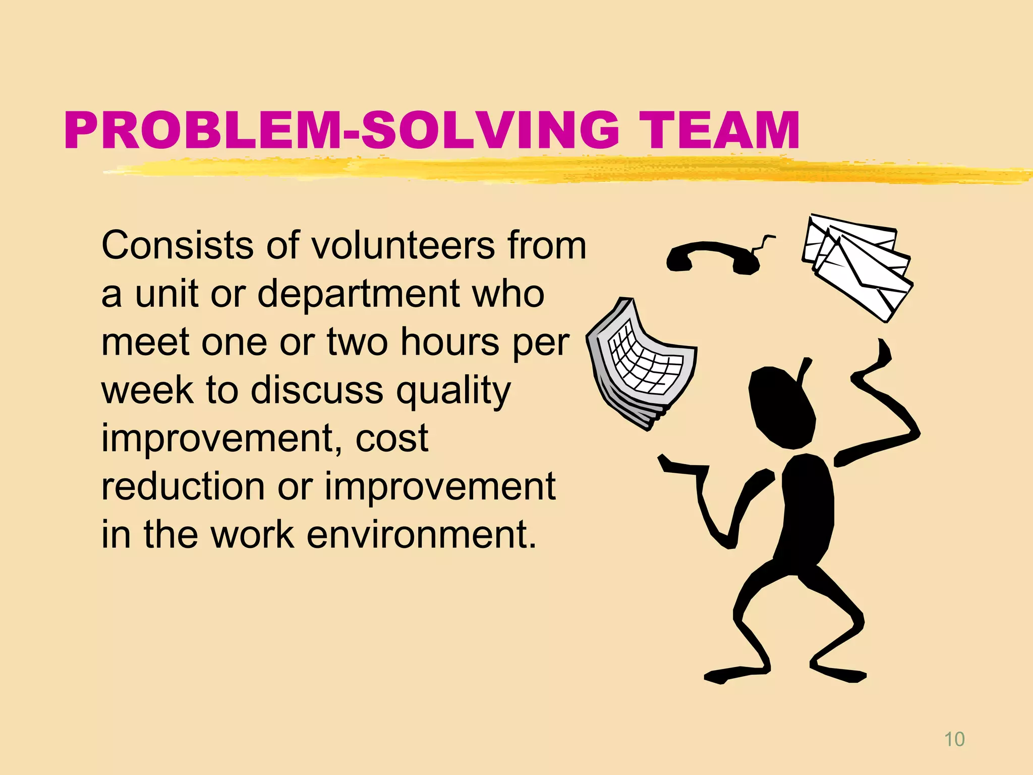 10
PROBLEM-SOLVING TEAM
Consists of volunteers from
a unit or department who
meet one or two hours per
week to discuss quality
improvement, cost
reduction or improvement
in the work environment.
 