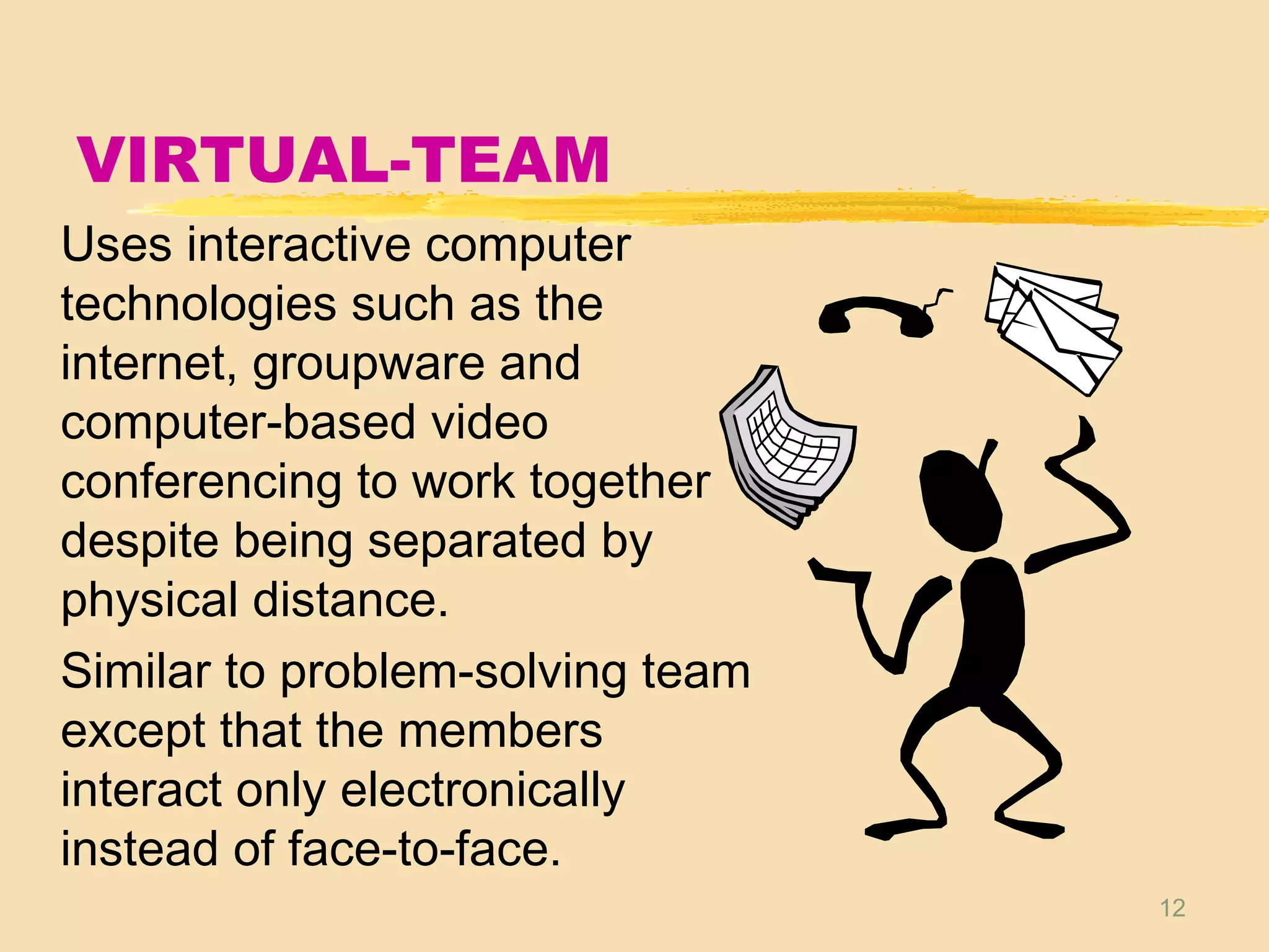 12
VIRTUAL-TEAM
Uses interactive computer
technologies such as the
internet, groupware and
computer-based video
conferencing to work together
despite being separated by
physical distance.
Similar to problem-solving team
except that the members
interact only electronically
instead of face-to-face.
 