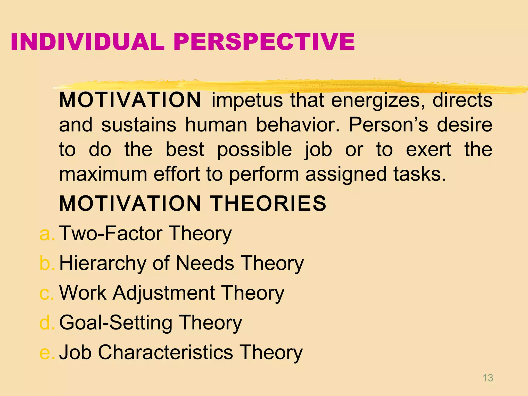 13
INDIVIDUAL PERSPECTIVE
MOTIVATION impetus that energizes, directs
and sustains human behavior. Person’s desire
to do the best possible job or to exert the
maximum effort to perform assigned tasks.
MOTIVATION THEORIES
a.Two-Factor Theory
b.Hierarchy of Needs Theory
c. Work Adjustment Theory
d.Goal-Setting Theory
e.Job Characteristics Theory
 