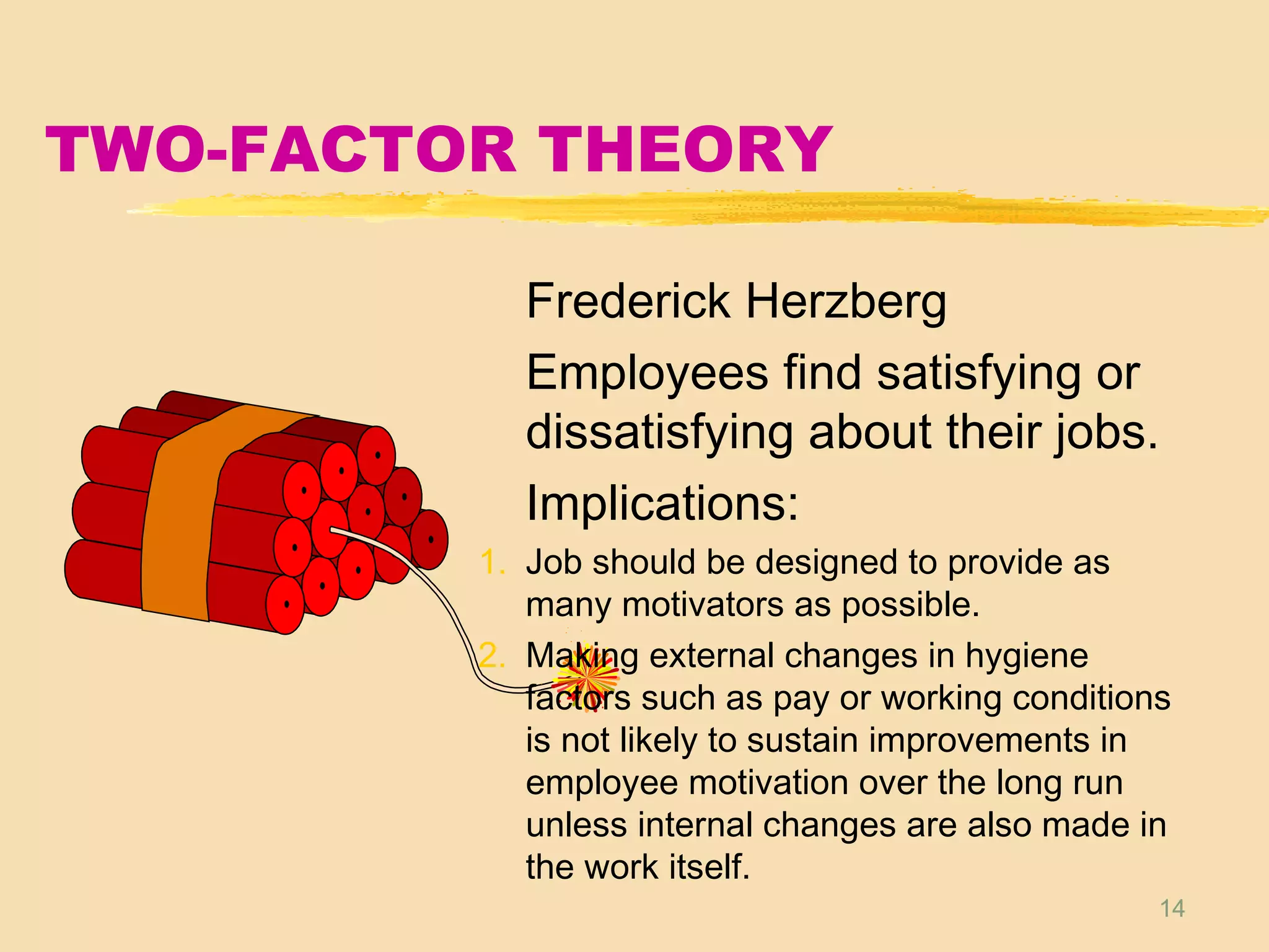 14
TWO-FACTOR THEORY
Frederick Herzberg
Employees find satisfying or
dissatisfying about their jobs.
Implications:
1. Job should be designed to provide as
many motivators as possible.
2. Making external changes in hygiene
factors such as pay or working conditions
is not likely to sustain improvements in
employee motivation over the long run
unless internal changes are also made in
the work itself.
 