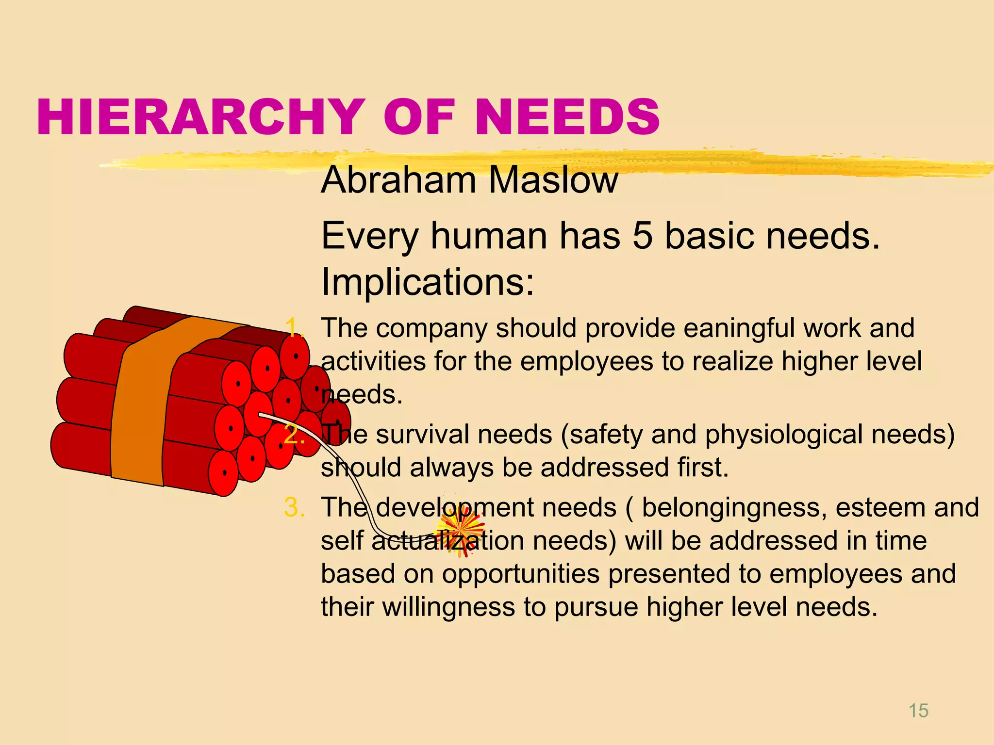 15
HIERARCHY OF NEEDS
Abraham Maslow
Every human has 5 basic needs.
Implications:
1. The company should provide eaningful work and
activities for the employees to realize higher level
needs.
2. The survival needs (safety and physiological needs)
should always be addressed first.
3. The development needs ( belongingness, esteem and
self actualization needs) will be addressed in time
based on opportunities presented to employees and
their willingness to pursue higher level needs.
 