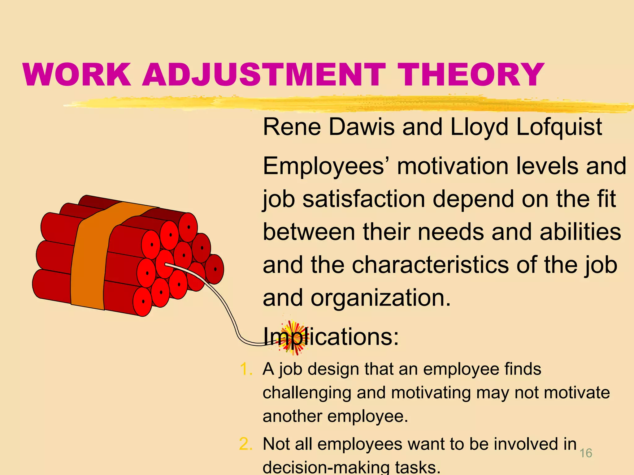 16
WORK ADJUSTMENT THEORY
Rene Dawis and Lloyd Lofquist
Employees’ motivation levels and
job satisfaction depend on the fit
between their needs and abilities
and the characteristics of the job
and organization.
Implications:
1. A job design that an employee finds
challenging and motivating may not motivate
another employee.
2. Not all employees want to be involved in
decision-making tasks.
 