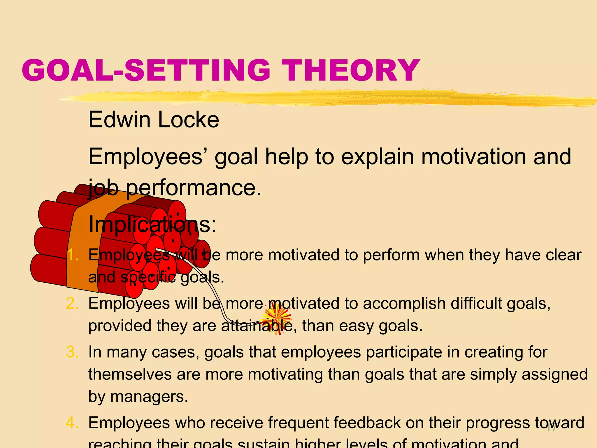 17
GOAL-SETTING THEORY
Edwin Locke
Employees’ goal help to explain motivation and
job performance.
Implications:
1. Employees will be more motivated to perform when they have clear
and specific goals.
2. Employees will be more motivated to accomplish difficult goals,
provided they are attainable, than easy goals.
3. In many cases, goals that employees participate in creating for
themselves are more motivating than goals that are simply assigned
by managers.
4. Employees who receive frequent feedback on their progress toward
 