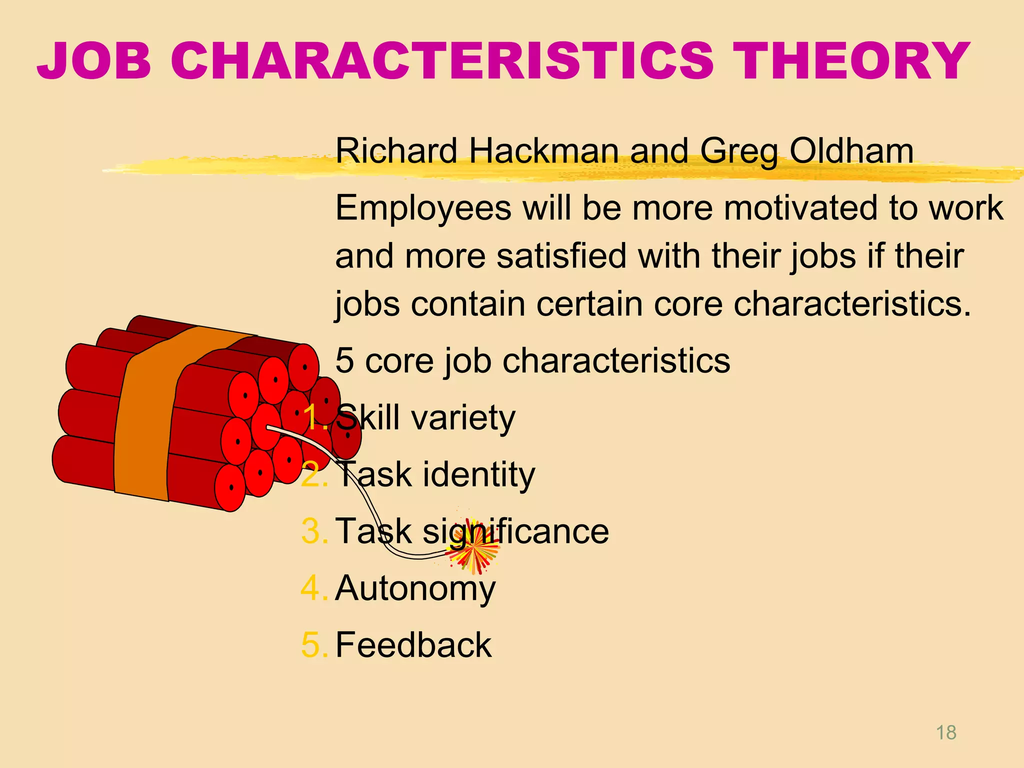 18
JOB CHARACTERISTICS THEORY
Richard Hackman and Greg Oldham
Employees will be more motivated to work
and more satisfied with their jobs if their
jobs contain certain core characteristics.
5 core job characteristics
1.Skill variety
2.Task identity
3.Task significance
4.Autonomy
5.Feedback
 