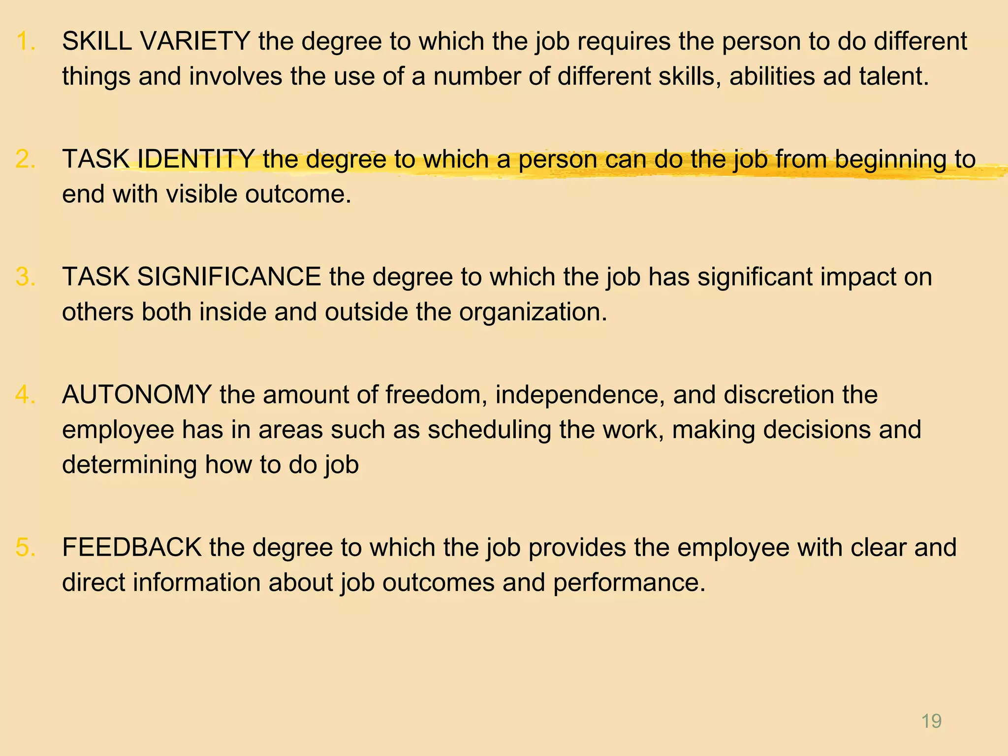 19
1. SKILL VARIETY the degree to which the job requires the person to do different
things and involves the use of a number of different skills, abilities ad talent.
2. TASK IDENTITY the degree to which a person can do the job from beginning to
end with visible outcome.
3. TASK SIGNIFICANCE the degree to which the job has significant impact on
others both inside and outside the organization.
4. AUTONOMY the amount of freedom, independence, and discretion the
employee has in areas such as scheduling the work, making decisions and
determining how to do job
5. FEEDBACK the degree to which the job provides the employee with clear and
direct information about job outcomes and performance.
 
