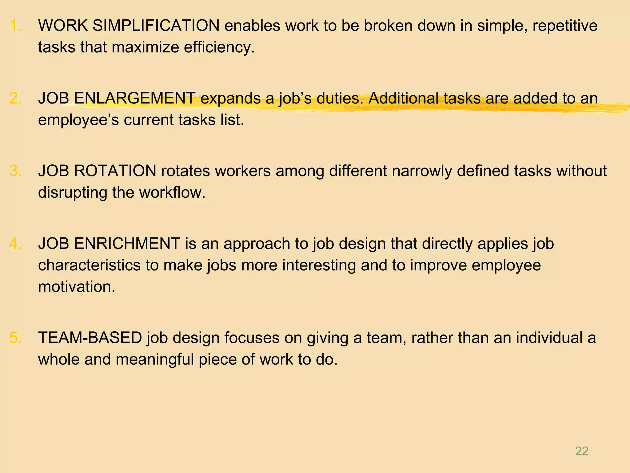 22
1. WORK SIMPLIFICATION enables work to be broken down in simple, repetitive
tasks that maximize efficiency.
2. JOB ENLARGEMENT expands a job’s duties. Additional tasks are added to an
employee’s current tasks list.
3. JOB ROTATION rotates workers among different narrowly defined tasks without
disrupting the workflow.
4. JOB ENRICHMENT is an approach to job design that directly applies job
characteristics to make jobs more interesting and to improve employee
motivation.
5. TEAM-BASED job design focuses on giving a team, rather than an individual a
whole and meaningful piece of work to do.
 