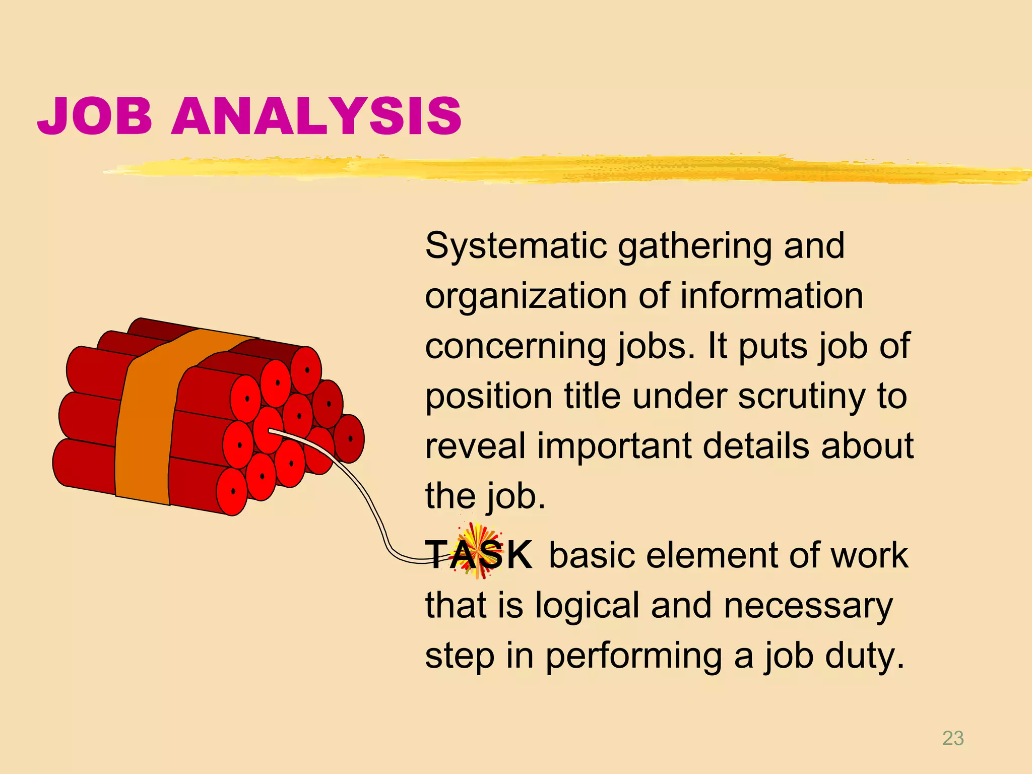 23
JOB ANALYSIS
Systematic gathering and
organization of information
concerning jobs. It puts job of
position title under scrutiny to
reveal important details about
the job.
TASK basic element of work
that is logical and necessary
step in performing a job duty.
 