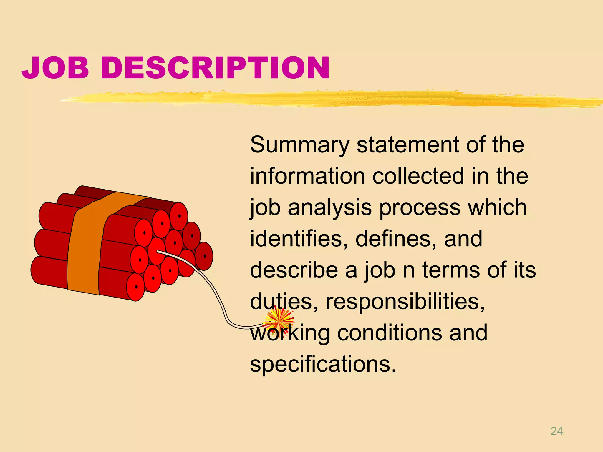24
JOB DESCRIPTION
Summary statement of the
information collected in the
job analysis process which
identifies, defines, and
describe a job n terms of its
duties, responsibilities,
working conditions and
specifications.
 