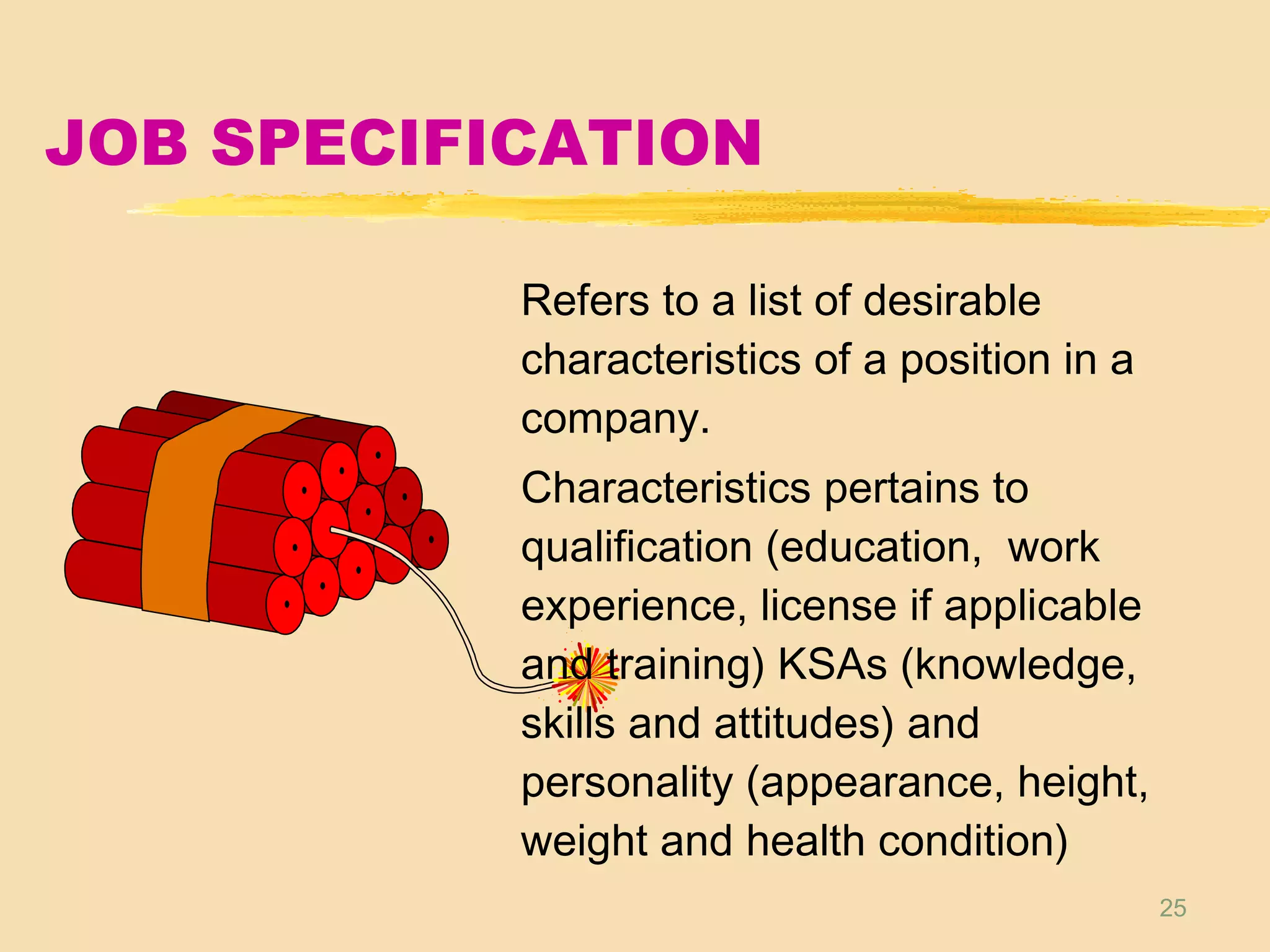 25
JOB SPECIFICATION
Refers to a list of desirable
characteristics of a position in a
company.
Characteristics pertains to
qualification (education, work
experience, license if applicable
and training) KSAs (knowledge,
skills and attitudes) and
personality (appearance, height,
weight and health condition)
 