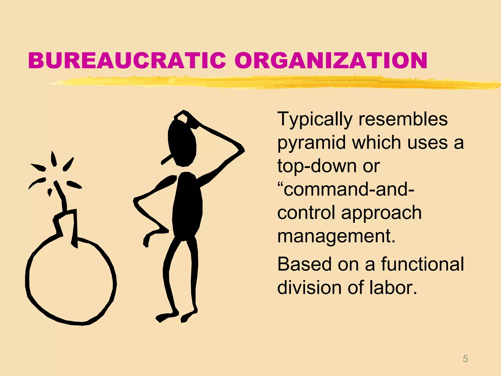 5
BUREAUCRATIC ORGANIZATION
Typically resembles
pyramid which uses a
top-down or
“command-and-
control approach
management.
Based on a functional
division of labor.
 