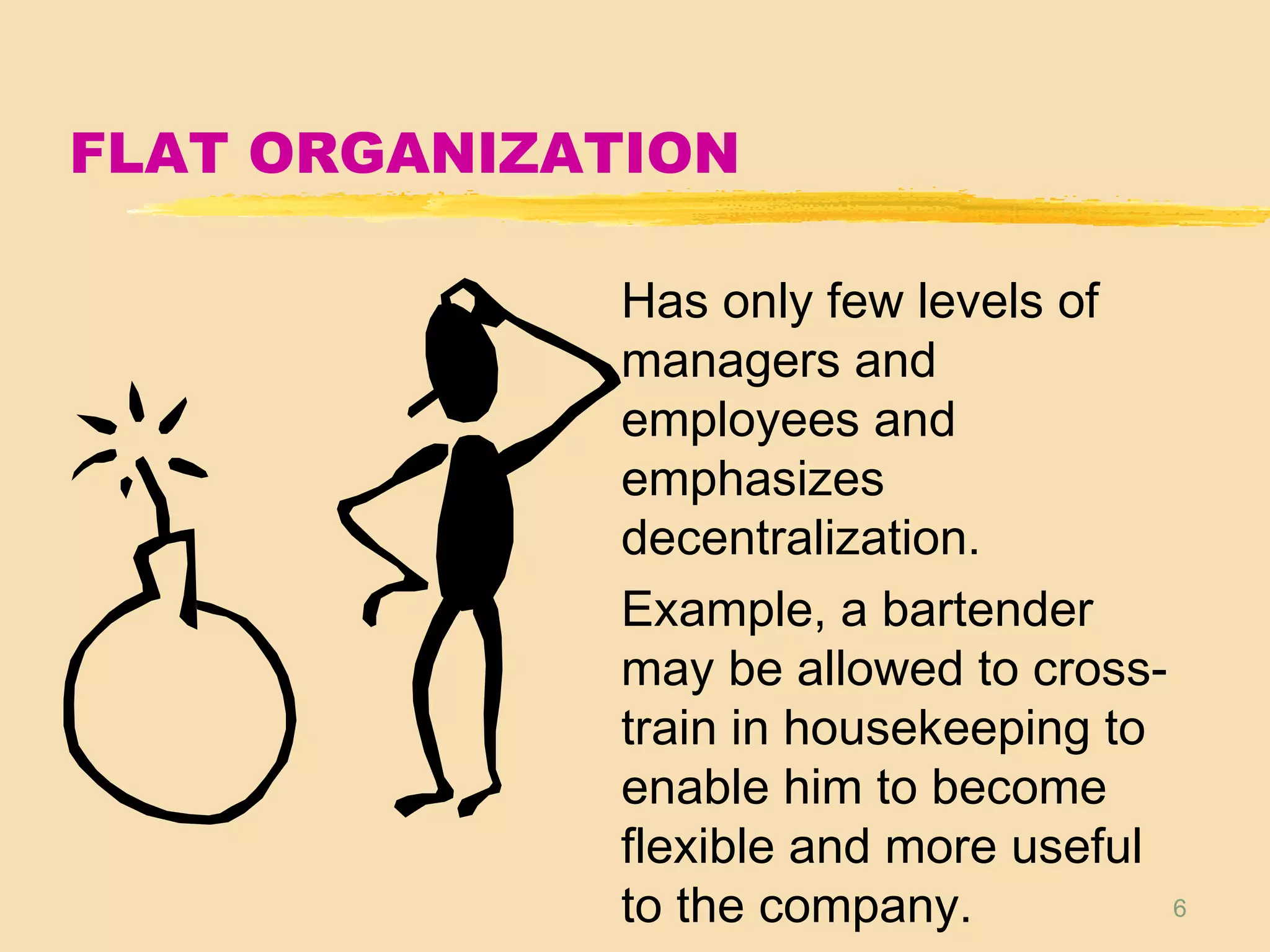 6
FLAT ORGANIZATION
Has only few levels of
managers and
employees and
emphasizes
decentralization.
Example, a bartender
may be allowed to cross-
train in housekeeping to
enable him to become
flexible and more useful
to the company.
 
