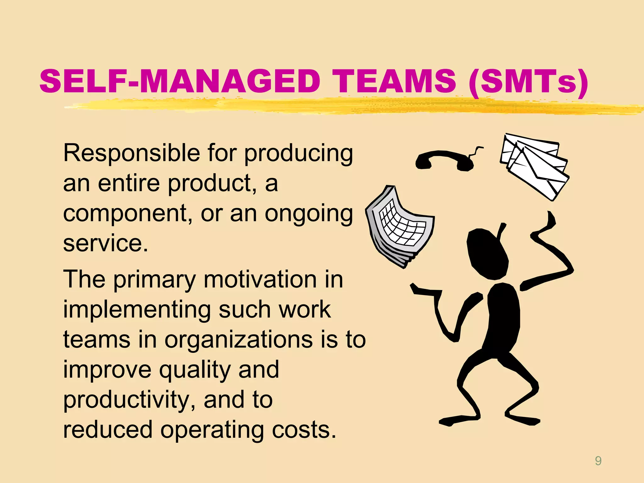 9
SELF-MANAGED TEAMS (SMTs)
Responsible for producing
an entire product, a
component, or an ongoing
service.
The primary motivation in
implementing such work
teams in organizations is to
improve quality and
productivity, and to
reduced operating costs.
 