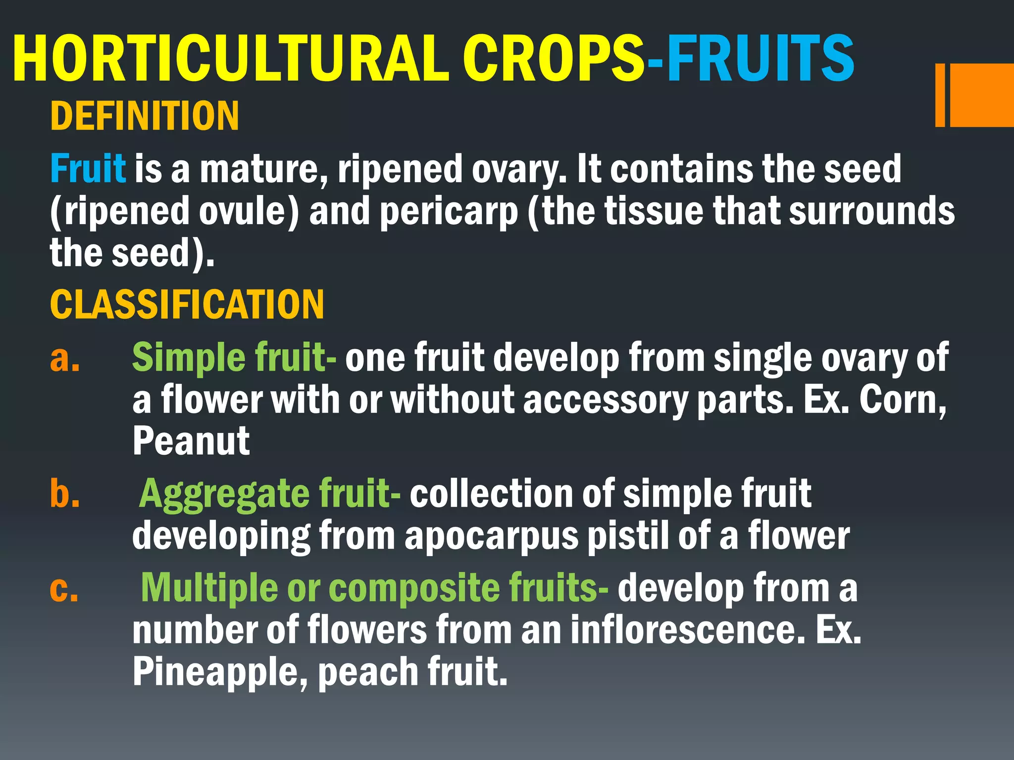 HORTICULTURAL CROPS-FRUITS
DEFINITION
Fruit is a mature, ripened ovary. It contains the seed
(ripened ovule) and pericarp (the tissue that surrounds
the seed).
CLASSIFICATION
a. Simple fruit- one fruit develop from single ovary of
a flower with or without accessory parts. Ex. Corn,
Peanut
b. Aggregate fruit- collection of simple fruit
developing from apocarpus pistil of a flower
c. Multiple or composite fruits- develop from a
number of flowers from an inflorescence. Ex.
Pineapple, peach fruit.
 