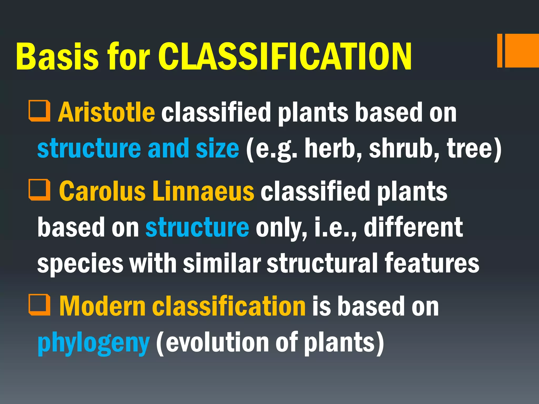 Basis for CLASSIFICATION
 Aristotle classified plants based on
structure and size (e.g. herb, shrub, tree)
 Carolus Linnaeus classified plants
based on structure only, i.e., different
species with similar structural features
 Modern classification is based on
phylogeny (evolution of plants)
 