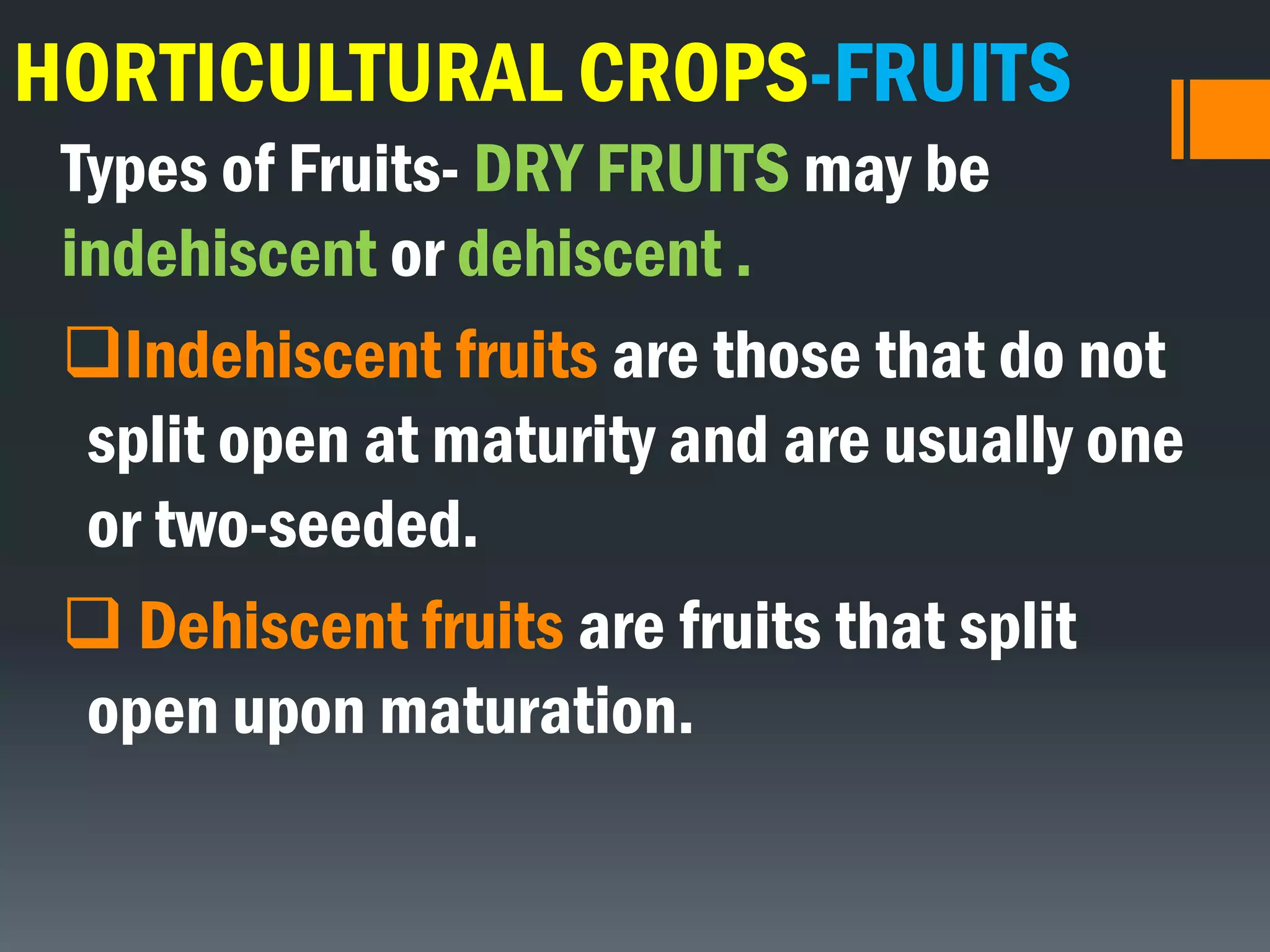HORTICULTURAL CROPS-FRUITS
Types of Fruits- DRY FRUITS may be
indehiscent or dehiscent .
Indehiscent fruits are those that do not
split open at maturity and are usually one
or two-seeded.
 Dehiscent fruits are fruits that split
open upon maturation.
 