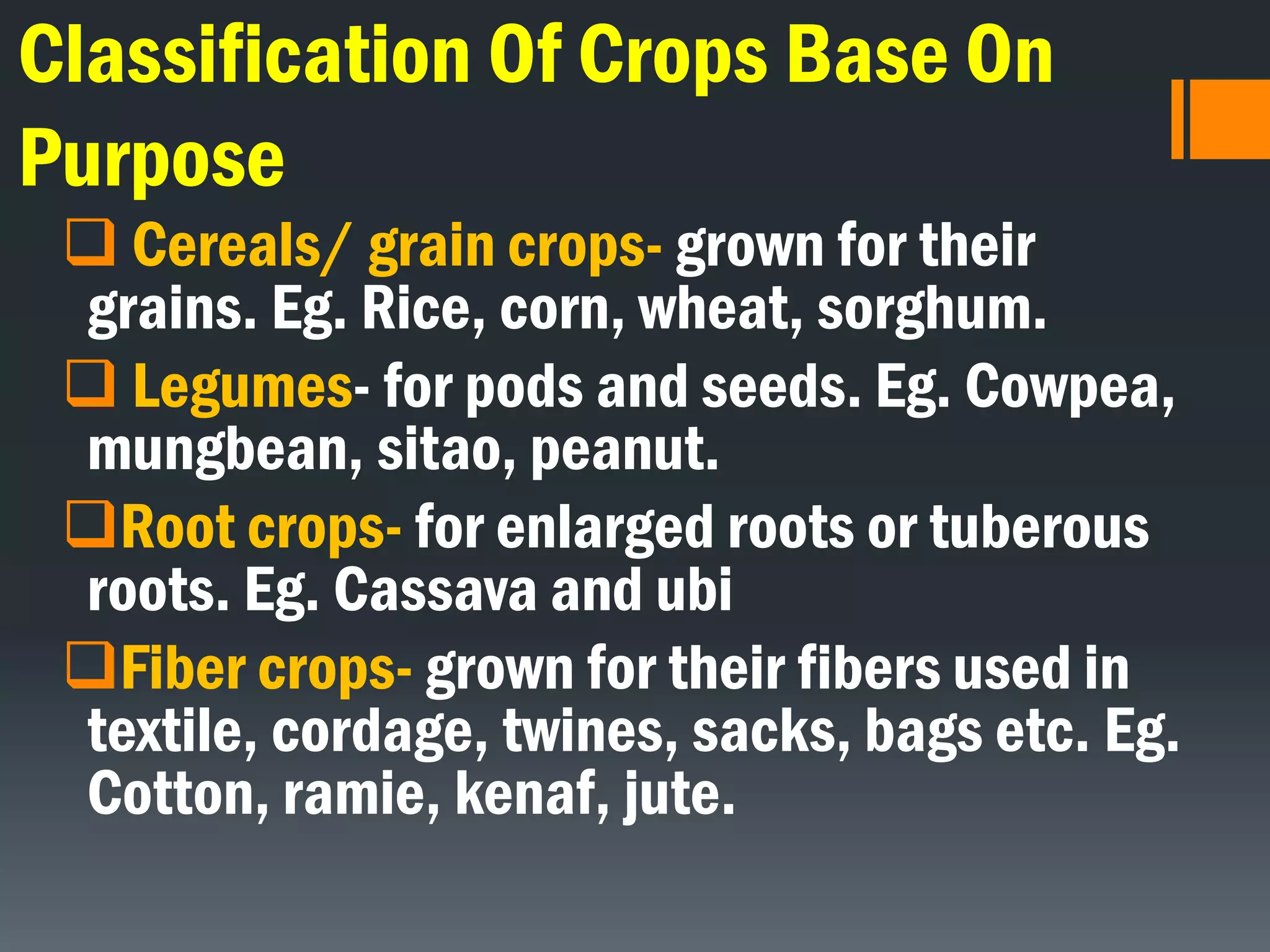 Classification Of Crops Base On
Purpose
 Cereals/ grain crops- grown for their
grains. Eg. Rice, corn, wheat, sorghum.
 Legumes- for pods and seeds. Eg. Cowpea,
mungbean, sitao, peanut.
Root crops- for enlarged roots or tuberous
roots. Eg. Cassava and ubi
Fiber crops- grown for their fibers used in
textile, cordage, twines, sacks, bags etc. Eg.
Cotton, ramie, kenaf, jute.
 
