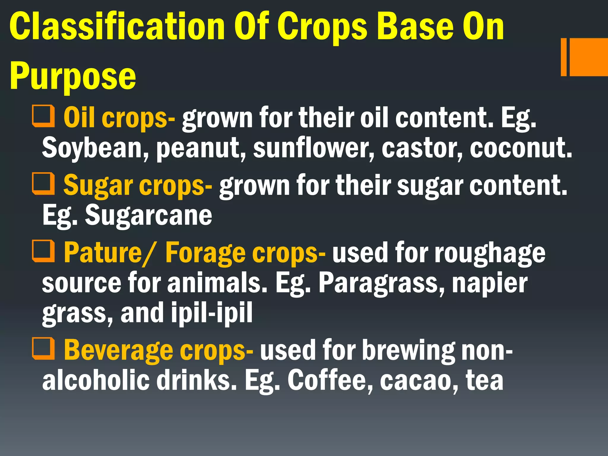 Classification Of Crops Base On
Purpose
 Oil crops- grown for their oil content. Eg.
Soybean, peanut, sunflower, castor, coconut.
 Sugar crops- grown for their sugar content.
Eg. Sugarcane
 Pature/ Forage crops- used for roughage
source for animals. Eg. Paragrass, napier
grass, and ipil-ipil
 Beverage crops- used for brewing non-
alcoholic drinks. Eg. Coffee, cacao, tea
 
