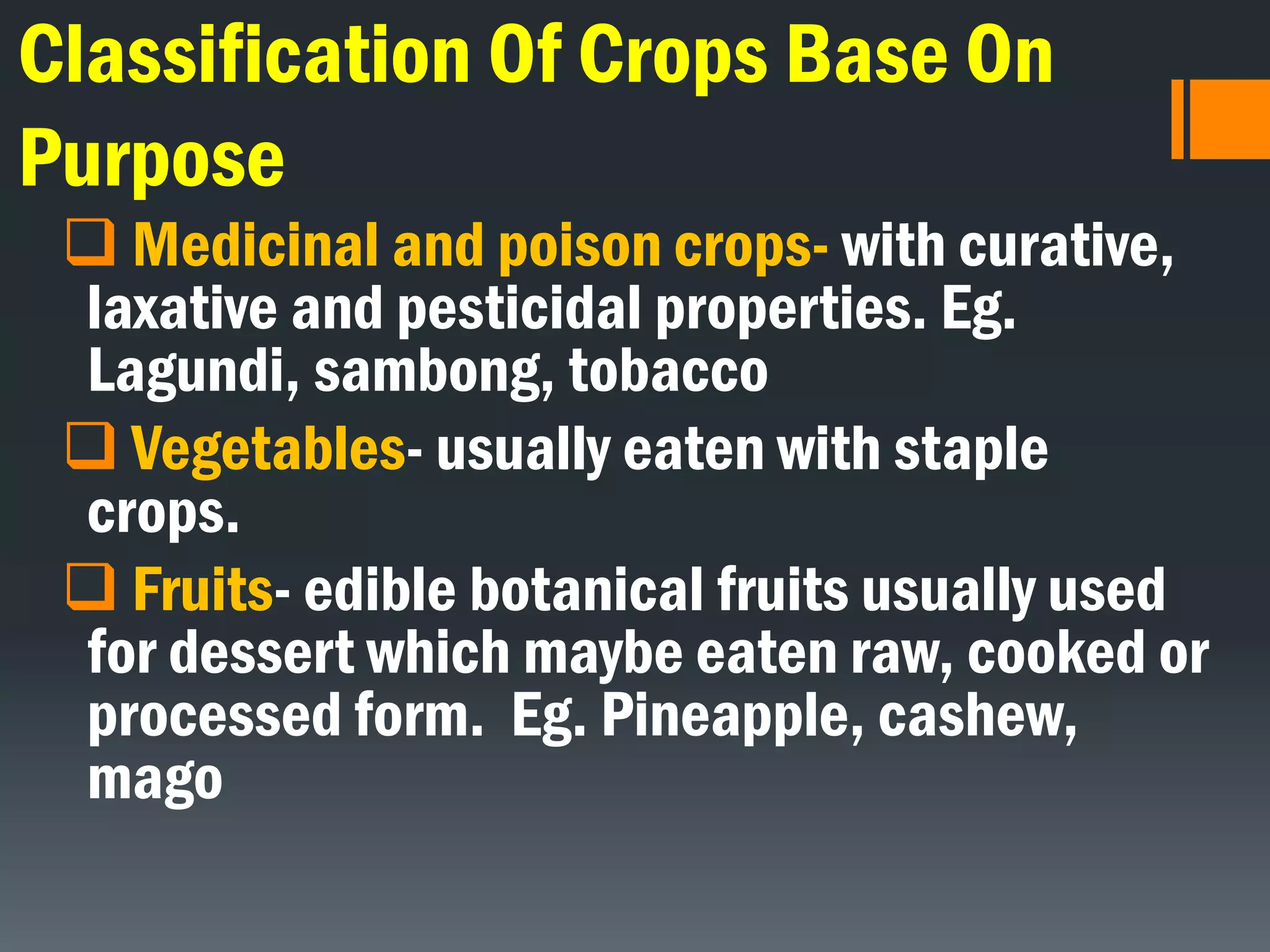 Classification Of Crops Base On
Purpose
 Medicinal and poison crops- with curative,
laxative and pesticidal properties. Eg.
Lagundi, sambong, tobacco
 Vegetables- usually eaten with staple
crops.
 Fruits- edible botanical fruits usually used
for dessert which maybe eaten raw, cooked or
processed form. Eg. Pineapple, cashew,
mago
 