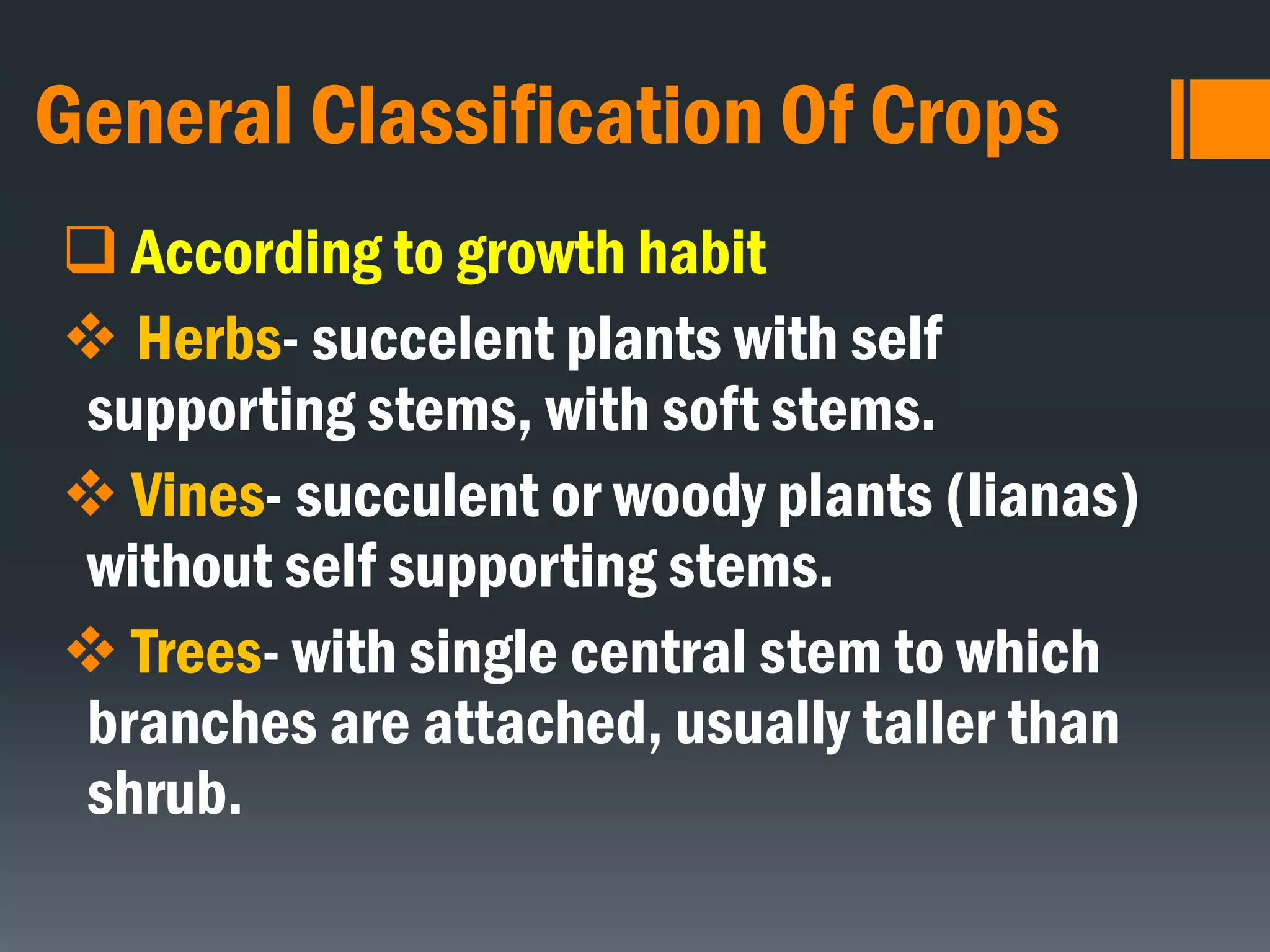 General Classification Of Crops
 According to growth habit
 Herbs- succelent plants with self
supporting stems, with soft stems.
 Vines- succulent or woody plants (lianas)
without self supporting stems.
 Trees- with single central stem to which
branches are attached, usually taller than
shrub.
 