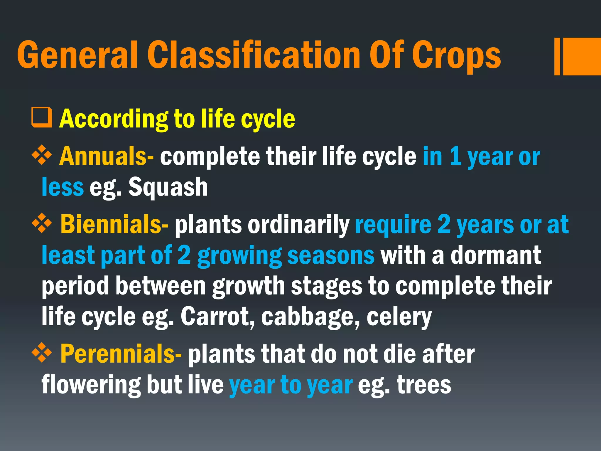 General Classification Of Crops
 According to life cycle
 Annuals- complete their life cycle in 1 year or
less eg. Squash
 Biennials- plants ordinarily require 2 years or at
least part of 2 growing seasons with a dormant
period between growth stages to complete their
life cycle eg. Carrot, cabbage, celery
 Perennials- plants that do not die after
flowering but live year to year eg. trees
 
