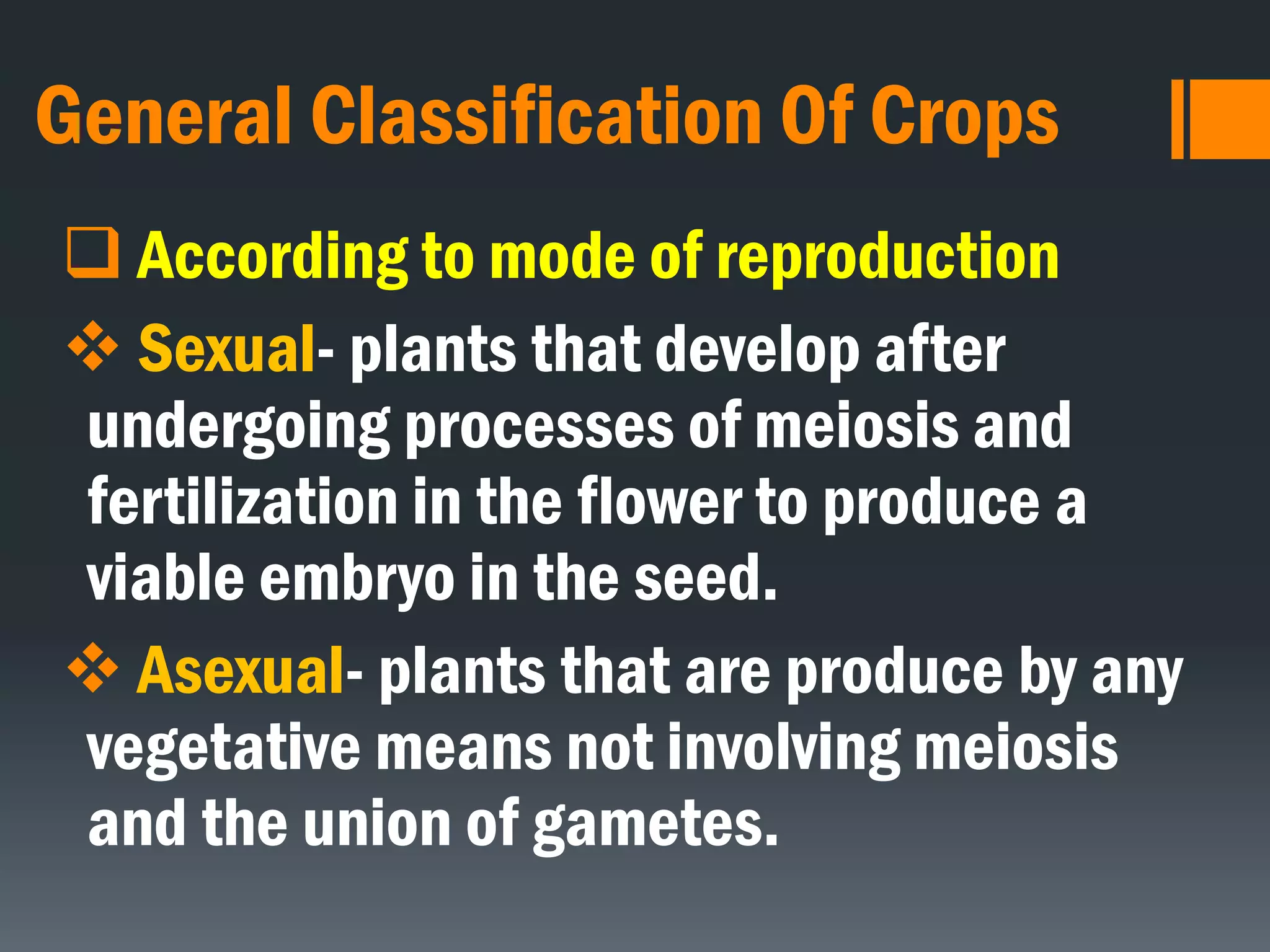 General Classification Of Crops
 According to mode of reproduction
 Sexual- plants that develop after
undergoing processes of meiosis and
fertilization in the flower to produce a
viable embryo in the seed.
 Asexual- plants that are produce by any
vegetative means not involving meiosis
and the union of gametes.
 