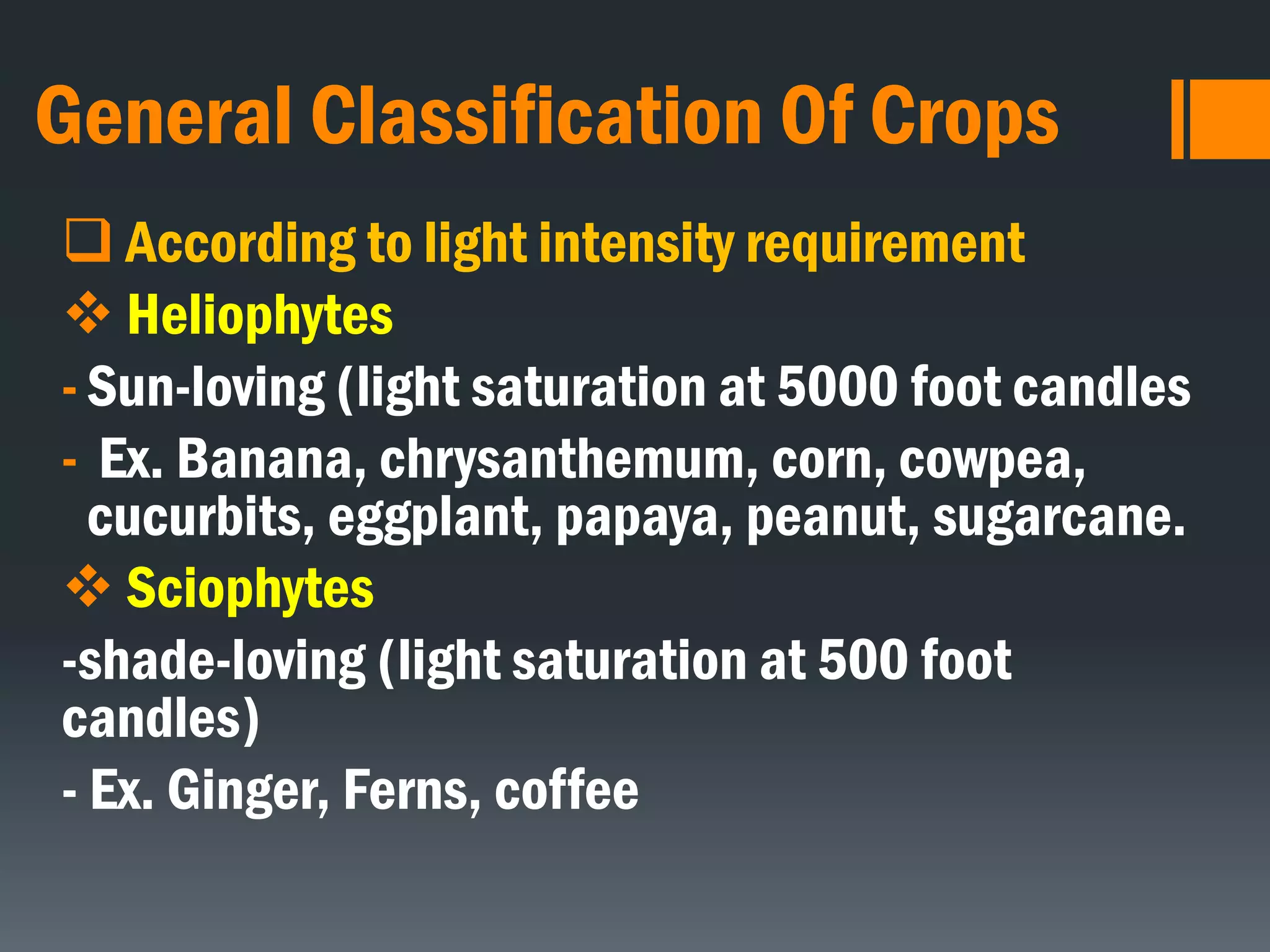 General Classification Of Crops
 According to light intensity requirement
 Heliophytes
- Sun-loving (light saturation at 5000 foot candles
- Ex. Banana, chrysanthemum, corn, cowpea,
cucurbits, eggplant, papaya, peanut, sugarcane.
 Sciophytes
-shade-loving (light saturation at 500 foot
candles)
- Ex. Ginger, Ferns, coffee
 